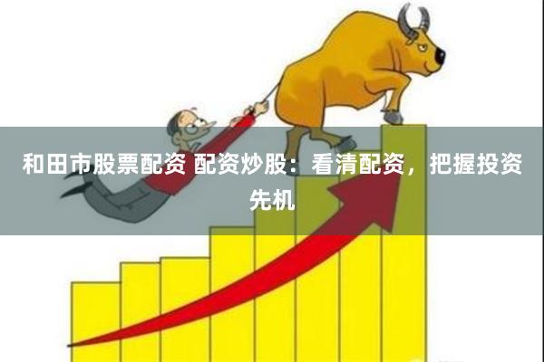 和田市股票配资 配资炒股：看清配资，把握投资先机