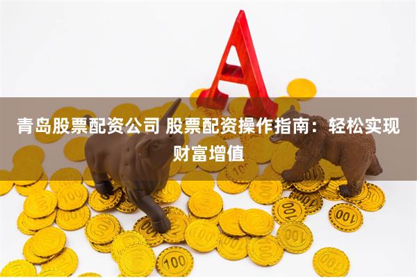 青岛股票配资公司 股票配资操作指南：轻松实现财富增值